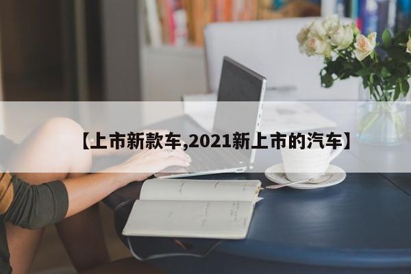 【上市新款车,2021新上市的汽车】