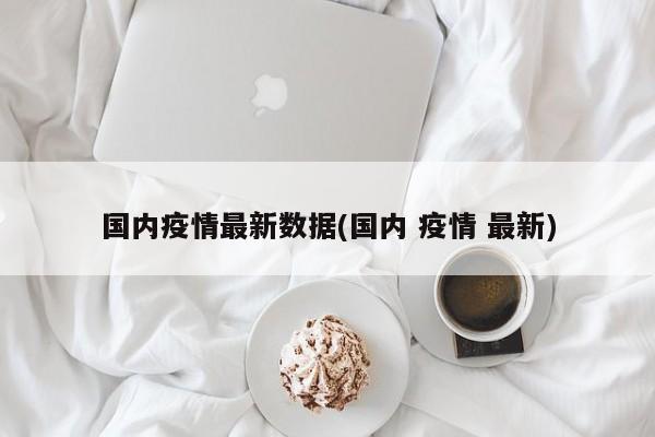 国内疫情最新数据(国内 疫情 最新)