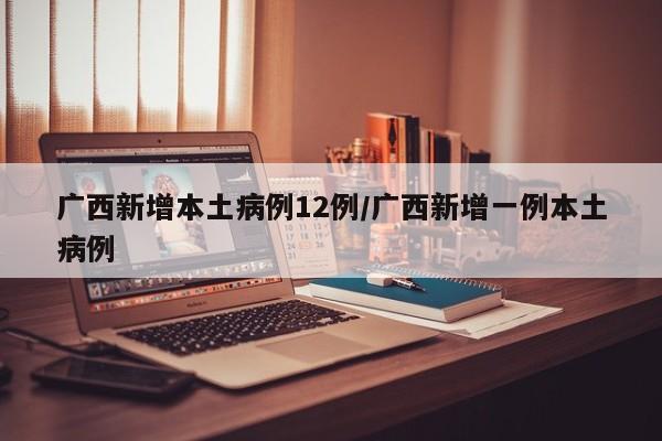 广西新增本土病例12例/广西新增一例本土病例