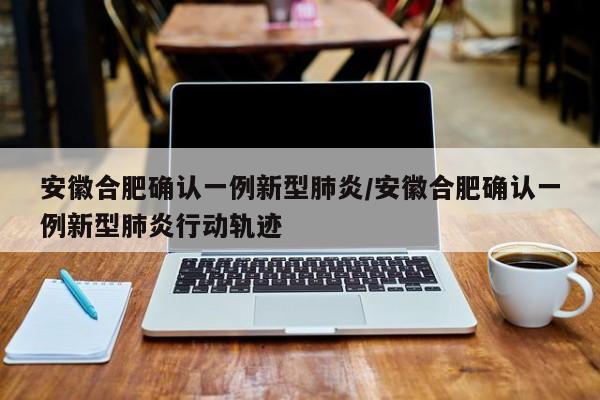 安徽合肥确认一例新型肺炎/安徽合肥确认一例新型肺炎行动轨迹