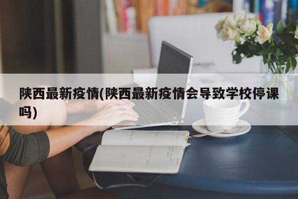 陕西最新疫情(陕西最新疫情会导致学校停课吗)
