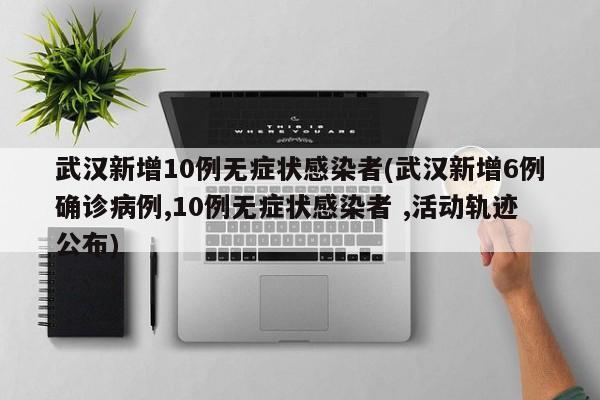 武汉新增10例无症状感染者(武汉新增6例确诊病例,10例无症状感染者 ,活动轨迹公布)