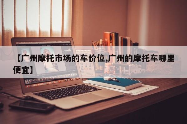 【广州摩托市场的车价位,广州的摩托车哪里便宜】
