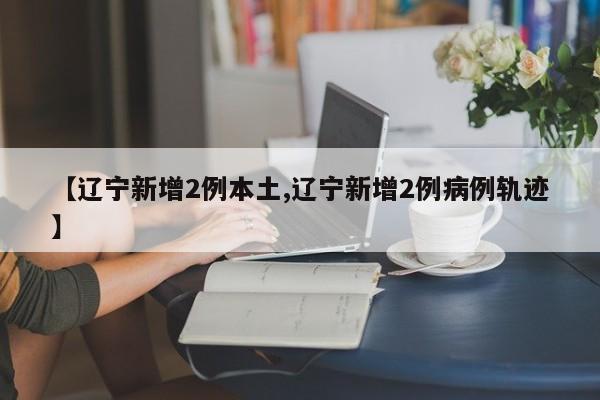 【辽宁新增2例本土,辽宁新增2例病例轨迹】