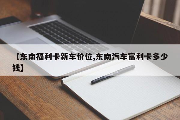 【东南福利卡新车价位,东南汽车富利卡多少钱】