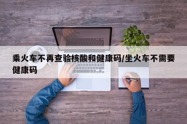 乘火车不再查验核酸和健康码/坐火车不需要健康码