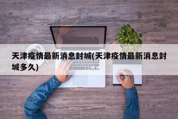 天津疫情最新消息封城(天津疫情最新消息封城多久)