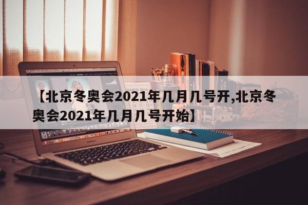 【北京冬奥会2021年几月几号开,北京冬奥会2021年几月几号开始】