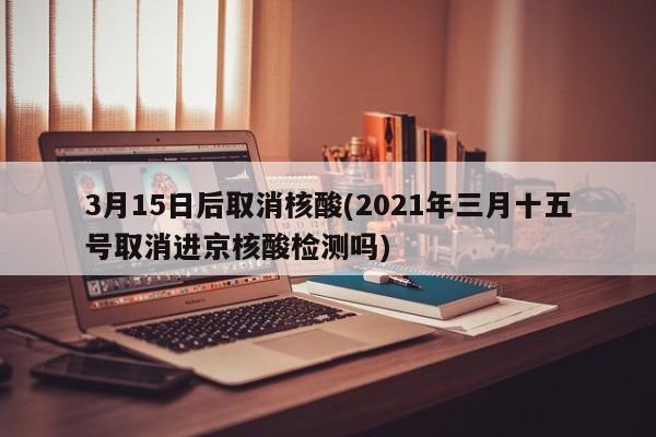 3月15日后取消核酸(2021年三月十五号取消进京核酸检测吗)