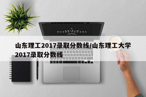 山东理工2017录取分数线/山东理工大学2017录取分数线