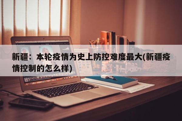 新疆：本轮疫情为史上防控难度最大(新疆疫情控制的怎么样)