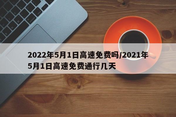 2022年5月1日高速免费吗/2021年5月1日高速免费通行几天
