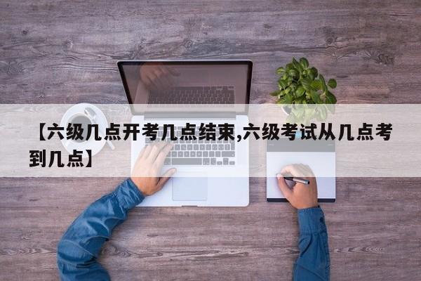 【六级几点开考几点结束,六级考试从几点考到几点】