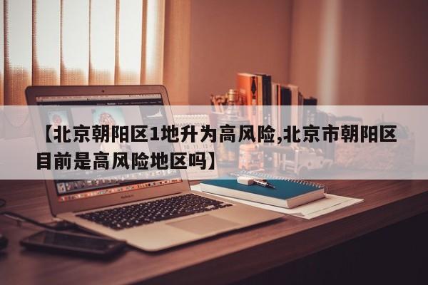 【北京朝阳区1地升为高风险,北京市朝阳区目前是高风险地区吗】