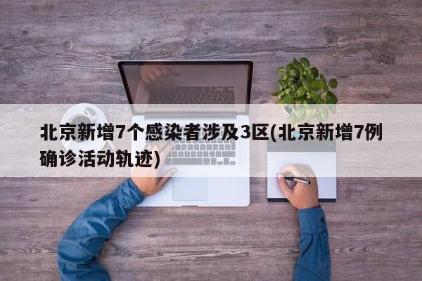 北京新增7个感染者涉及3区(北京新增7例确诊活动轨迹)