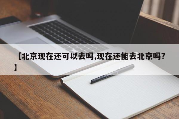 【北京现在还可以去吗,现在还能去北京吗?】