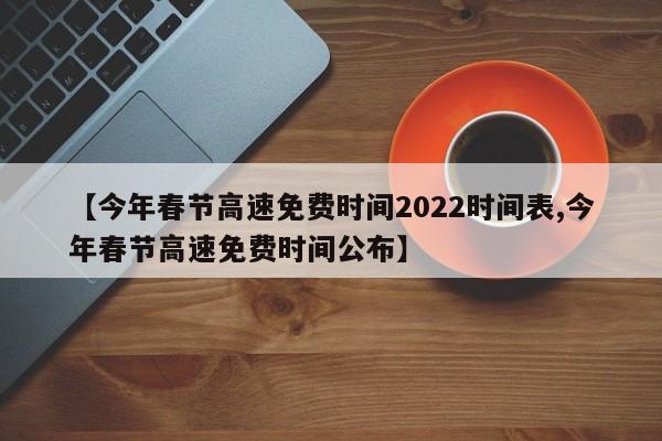 【今年春节高速免费时间2022时间表,今年春节高速免费时间公布】