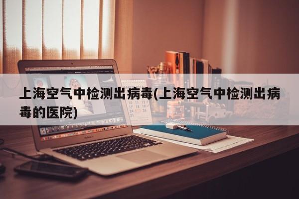 上海空气中检测出病毒(上海空气中检测出病毒的医院)