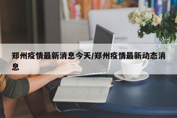 郑州疫情最新消息今天/郑州疫情最新动态消息