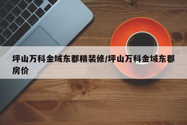 坪山万科金域东郡精装修/坪山万科金域东郡房价