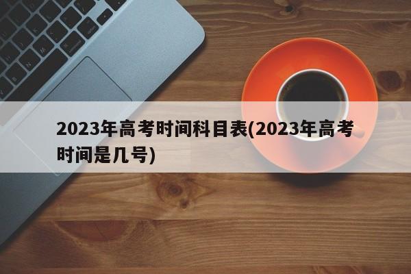 2023年高考时间科目表(2023年高考时间是几号)
