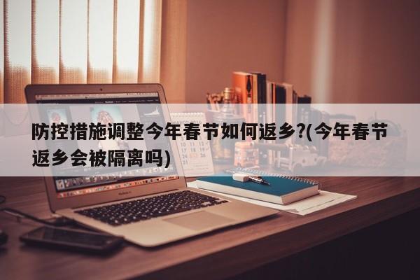 防控措施调整今年春节如何返乡?(今年春节返乡会被隔离吗)
