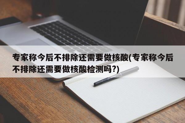专家称今后不排除还需要做核酸(专家称今后不排除还需要做核酸检测吗?)