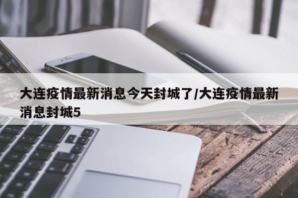 大连疫情最新消息今天封城了/大连疫情最新消息封城5