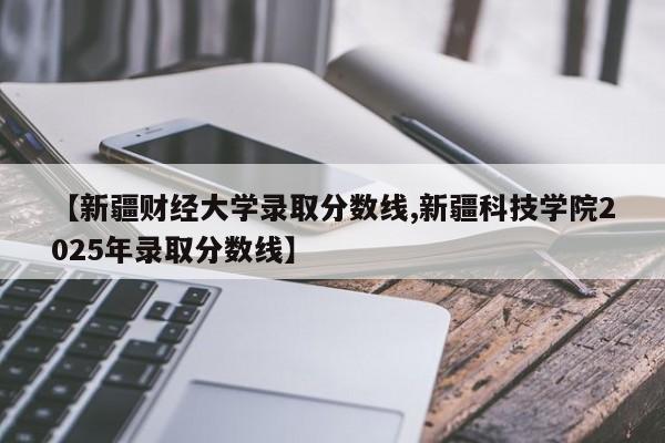 【新疆财经大学录取分数线,新疆科技学院2025年录取分数线】