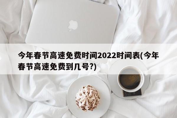今年春节高速免费时间2022时间表(今年春节高速免费到几号?)