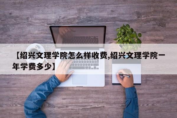 【绍兴文理学院怎么样收费,绍兴文理学院一年学费多少】