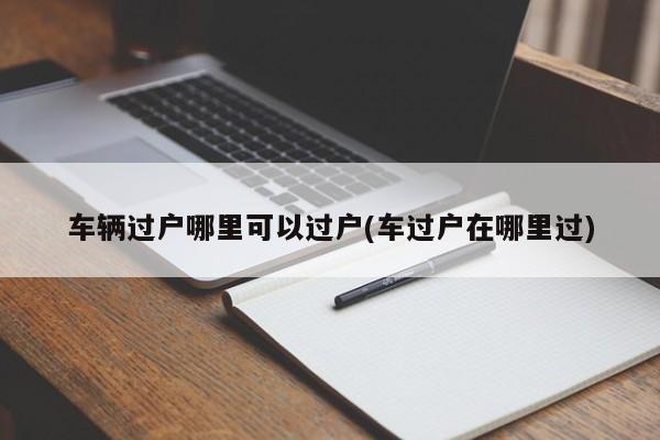 车辆过户哪里可以过户(车过户在哪里过)