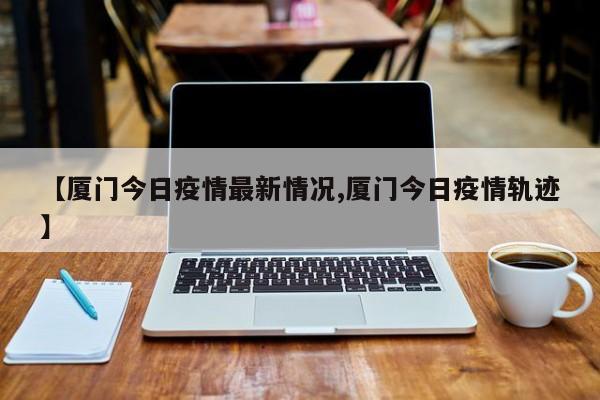 【厦门今日疫情最新情况,厦门今日疫情轨迹】