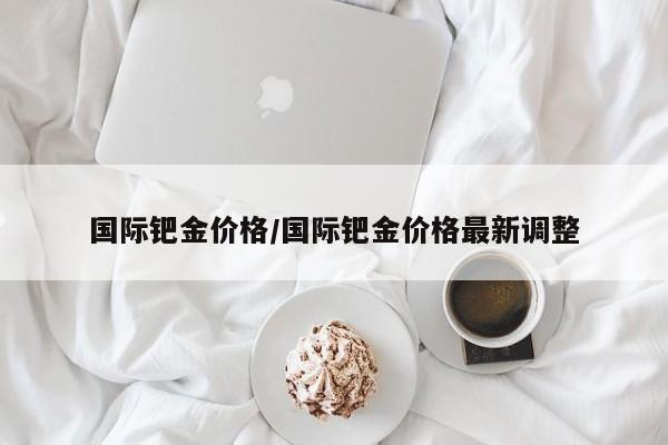 国际钯金价格/国际钯金价格最新调整