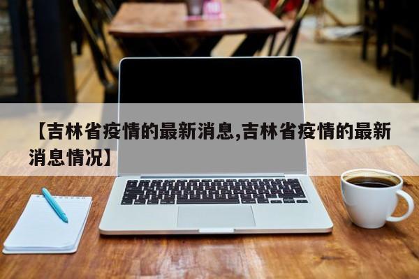 【吉林省疫情的最新消息,吉林省疫情的最新消息情况】