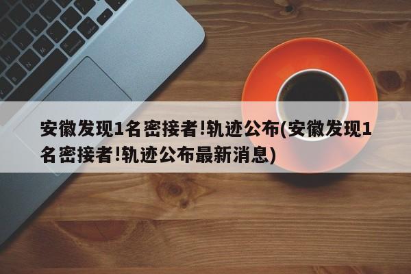 安徽发现1名密接者!轨迹公布(安徽发现1名密接者!轨迹公布最新消息)