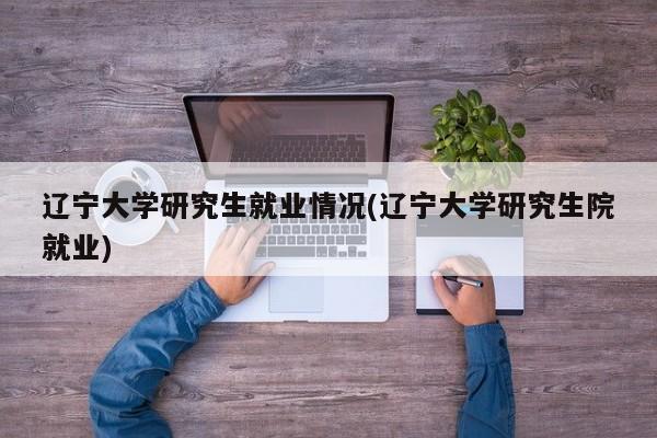 辽宁大学研究生就业情况(辽宁大学研究生院就业)