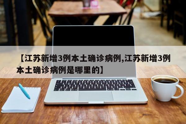 【江苏新增3例本土确诊病例,江苏新增3例本土确诊病例是哪里的】