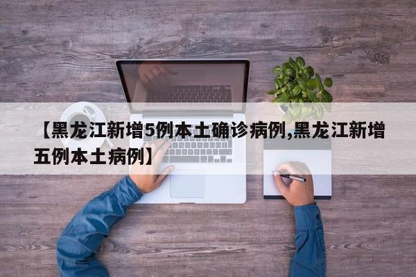 【黑龙江新增5例本土确诊病例,黑龙江新增五例本土病例】