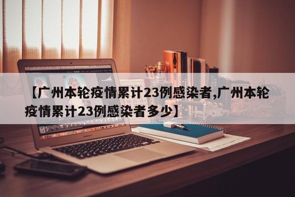 【广州本轮疫情累计23例感染者,广州本轮疫情累计23例感染者多少】