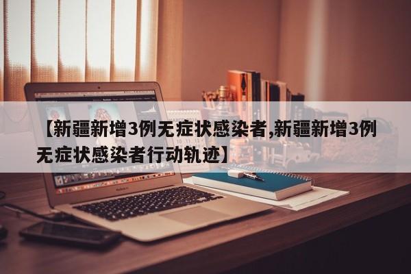 【新疆新增3例无症状感染者,新疆新增3例无症状感染者行动轨迹】