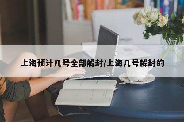 上海预计几号全部解封/上海几号解封的