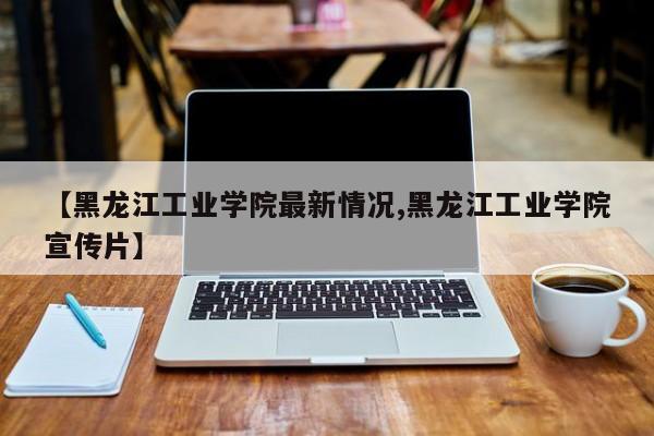 【黑龙江工业学院最新情况,黑龙江工业学院宣传片】