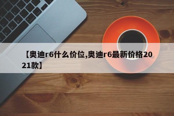 【奥迪r6什么价位,奥迪r6最新价格2021款】