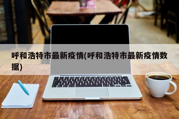 呼和浩特市最新疫情(呼和浩特市最新疫情数据)