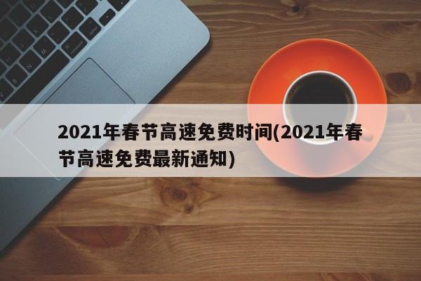 2021年春节高速免费时间(2021年春节高速免费最新通知)