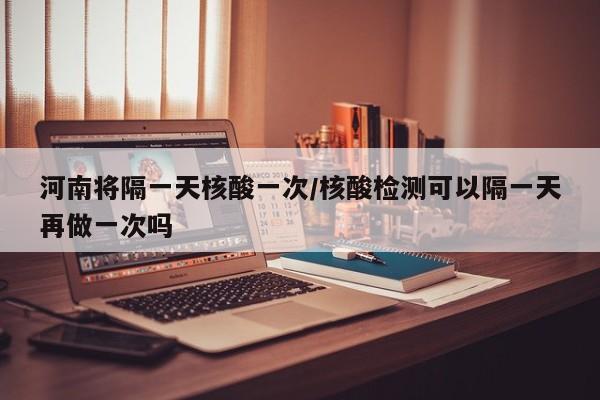 河南将隔一天核酸一次/核酸检测可以隔一天再做一次吗